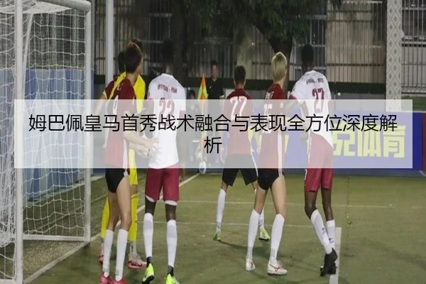 姆巴佩皇马首秀战术融合与表现全方位深度解析